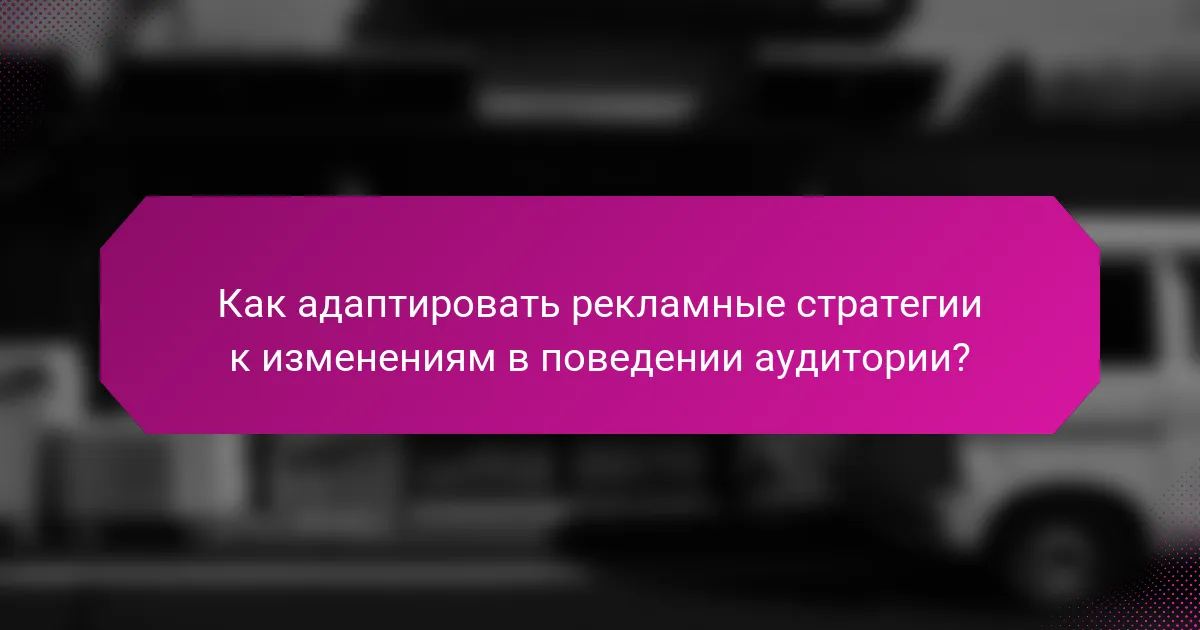 Как адаптировать рекламные стратегии к изменениям в поведении аудитории?