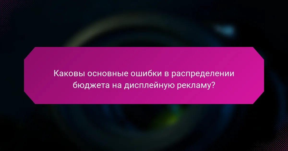 Каковы основные ошибки в распределении бюджета на дисплейную рекламу?
