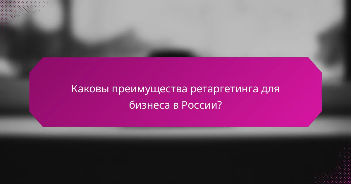 Каковы преимущества ретаргетинга для бизнеса в России?